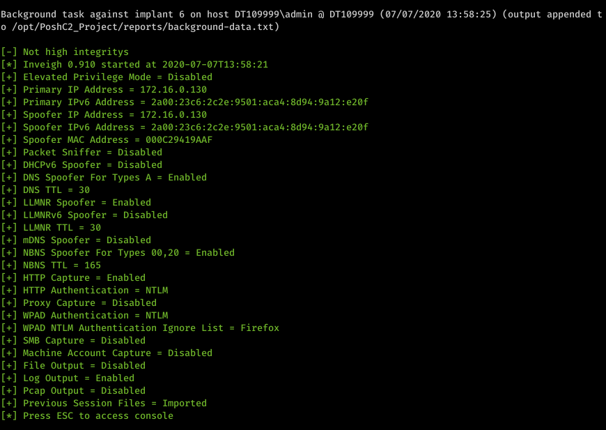 Machine generated alternative text: Background task against implant 6 on host DTIø9999Xadmin DTIø9999 (ø7/ø7/2ø2ø 13:58:25) (output appended t o /opt/PoshC2_Project/reports/background-data . txt) Not high integritys Inveigh ø.91ø started at 2ø2ø-ø7-ø7T13:58:21 Elevated Privilege Mode - Disabled Primary IP Address 172.16.ø.13ø Primary IPv6 Address 2aøø: 23c6: 2c2e: 95ø1 : aca4: 8d94: 9a12 : e2øf Spoofer IP Address - 172.16.ø.13ø 2aøø: 23c6: 2c2e: 95ø1 : aca4: 8d94: 9a12 : e2øf Spoofer IPv6 Address Spoofer MAC Address øøøC29419AAF Packet Sniffer - Disabled Disabled DHCPv6 Spoofer DNS Spoofer For Types A Enabled DNS TTL 3ø LLMNR Spoofer Enabled Disabled LLMNRv6 Spoofer - LLMNR TTL 3ø Disabled mDNS Spoofer NBNS Spoofer For Types øø,2ø NBNS TTL 165 HTTP Capture Enabled HTTP Authentication - NTLM Disabled Proxy Capture - WPAD Authentication - NTLM Enabled - Firefox WPAD NTLM Authentication Ignore List - Disabled SMB Capture Machine Account Capture Disabled File Output - Disabled Log Output Enabled Disabled Pcap Output Previous Session Files - Imported Press ESC to access console
