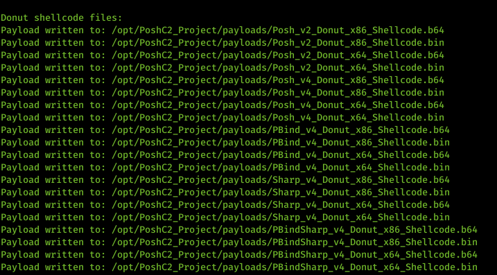 Machine generated alternative text: Donut shellcode files . _ Project/payloads/posh _ Project/payloads/posh _ Project/payloads/posh _ Project/payloads/posh _ Project/payloads/posh _ Project/payloads/posh _ Project/payloads/posh _ Project/payloads/posh v2 v2 v2 v2 Donut Donut Donut Donut Donut Donut Donut Donut x86 x86 x 64 x 64 x86 x86 x 64 x 64 Shellcode . Shellcode . Shellcode . Shellcode . Shellcode . Shellcode . Shellcode . Shellcode . b64 bin b64 bin b64 bin b64 bin Payload Payload Payload Payload Payload Payload Payload Payload Payload Payload Payload Payload Payload Payload Payload Payload Payload Payload Payload Payload written written written written written written written written written written written written written written written written written written written written to: to: to: to: to: to: to: to: to: to: to: to: to: to: to: to: to: to: to: to: /opt/PoshC2 /opt/PoshC2 /opt/PoshC2 /opt/PoshC2 /opt/PoshC2 /opt/PoshC2 /opt/PoshC2 /opt/PoshC2 /opt/PoshC2 /opt/PoshC2 /opt/PoshC2 /opt/PoshC2 /opt/PoshC2 /opt/PoshC2 /opt/PoshC2 /opt/PoshC2 /opt/PoshC2 /opt/PoshC2 /opt/PoshC2 /opt/PoshC2 b64 bin b64 bin _ Project/pay10ads/PBind v4_Donut x86 Shellcode . b64 _ Project/pay10ads/PBind v4 Donut x86 Shellcode . bin _ Project/pay10ads/PBind v4_Donut x64 Shellcode . b64 _ Project/pay10ads/PBind v4 Donut x64 Shellcode . bin _ Project/pay10ads/Sharp_v4_Donut x86 Shellcode . b64 _ Project/pay10ads/Sharp_v4_Donut x86 Shellcode . bin _ Project/pay10ads/Sharp_v4_Donut x64 Shellcode . b64 _ Project/pay10ads/Sharp_v4_Donut x64 Shellcode . bin _ Project/pay10ads/PBindSharp_v4_Donut x86 Shellcode . _ Project/pay10ads/PBindSharp_v4_Donut x86 Shellcode . _ Project/pay10ads/PBindSharp_v4_Donut x64 Shellcode . _ Project/pay10ads/PBindSharp_v4_Donut x64 Shellcode .
